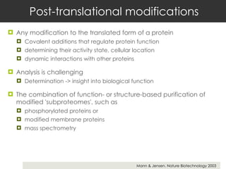 Post-translational modifications Any modification to the translated form of a protein  Covalent additions that regulate protein function  determining their activity state, cellular location  dynamic interactions with other proteins Analysis is challenging Determination -> insight into biological function The combination of function- or structure-based purification of modified 'subproteomes', such as  phosphorylated proteins or  modified membrane proteins mass spectrometry Mann & Jensen. Nature Biotechnology 2003  