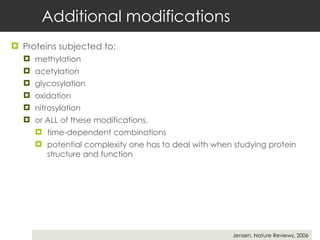 Additional modifications Proteins subjected to:  methylation acetylation  glycosylation  oxidation nitrosylation  or ALL of these modifications,  time-dependent combinations  potential complexity one has to deal with when studying protein structure and function Jensen, Nature Reviews, 2006 