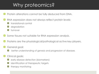Why proteomics? Protein alterations cannot be fully deduced from DNA. RNA expression does not always reflect protein levels: translational control degradation  turnover Some tissues not suitable for RNA expression analysis. Proteins are the physiological/pathological active key players. General goal: better understanding of genesis and progression of diseases Clinical goals: early disease detection (biomarkers) identification of therapeutic targets therapy monitoring  