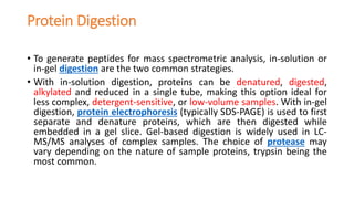 Protein Digestion
• To generate peptides for mass spectrometric analysis, in-solution or
in-gel digestion are the two common strategies.
• With in-solution digestion, proteins can be denatured, digested,
alkylated and reduced in a single tube, making this option ideal for
less complex, detergent-sensitive, or low-volume samples. With in-gel
digestion, protein electrophoresis (typically SDS-PAGE) is used to first
separate and denature proteins, which are then digested while
embedded in a gel slice. Gel-based digestion is widely used in LC-
MS/MS analyses of complex samples. The choice of protease may
vary depending on the nature of sample proteins, trypsin being the
most common.
 