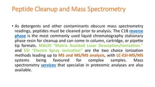 Peptide Cleanup and Mass Spectrometry
• As detergents and other contaminants obscure mass spectrometry
readings, peptides must be cleaned prior to analysis. The C18 reverse
phase is the most commonly used liquid chromatography stationary
phase resin for cleanup and can come in column, cartridge, or pipette
tip formats. MALDI “Matrix Assisted Laser Desorption/Ionization."
and ESI “Electro Spray ionization” are the two choice ionization
methods leading up to MS and MS/MS analysis, with LC-ESI-MS/MS
systems being favoured for complex samples. Mass
spectrometry services that specialize in proteomic analyses are also
available.
 
