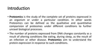 Introduction
• Proteomics is the study of the complete set of proteins expressed in
an organism or under a particular condition. In other words
Proteomics can be defined as the qualitative and quantitative
comparision of proteomes under different conditions to further
unravel biological processes.
• The number of proteins expressed from DNA changes constantly as a
result of altering conditions like eating, during sleep, as the result of
an infection or other disease. Proteomics aim to understand the
protein expression in response to such conditions.
 