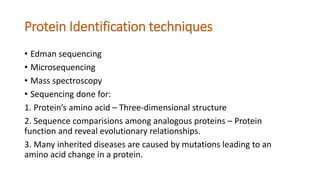 Protein Identification techniques
• Edman sequencing
• Microsequencing
• Mass spectroscopy
• Sequencing done for:
1. Protein’s amino acid – Three-dimensional structure
2. Sequence comparisions among analogous proteins – Protein
function and reveal evolutionary relationships.
3. Many inherited diseases are caused by mutations leading to an
amino acid change in a protein.
 