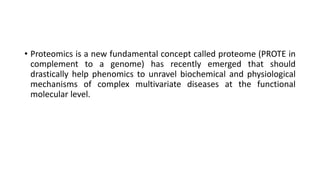 • Proteomics is a new fundamental concept called proteome (PROTE in
complement to a genome) has recently emerged that should
drastically help phenomics to unravel biochemical and physiological
mechanisms of complex multivariate diseases at the functional
molecular level.
 