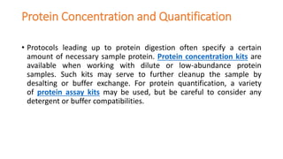 Protein Concentration and Quantification
• Protocols leading up to protein digestion often specify a certain
amount of necessary sample protein. Protein concentration kits are
available when working with dilute or low-abundance protein
samples. Such kits may serve to further cleanup the sample by
desalting or buffer exchange. For protein quantification, a variety
of protein assay kits may be used, but be careful to consider any
detergent or buffer compatibilities.
 