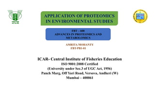 ICAR- Central Institute of Fisheries Education
ISO 9001:2008 Certified
(University under Sec.3 of UGC Act, 1956)
Panch Marg, Off Yari Road, Versova, Andheri (W)
Mumbai – 400061
APPLICATION OF PROTEOMICS
IN ENVIRONMENTAL STUDIES
FBT – 608
ADVANCES IN PROTEOMICS AND
METABOLOMICS
AMRITA MOHANTY
FBT-PB1-01
 