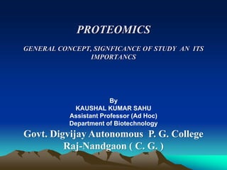 PROTEOMICS
GENERAL CONCEPT, SIGNFICANCE OF STUDY AN ITS
IMPORTANCS
By
KAUSHAL KUMAR SAHU
Assistant Professor (Ad Hoc)
Department of Biotechnology
Govt. Digvijay Autonomous P. G. College
Raj-Nandgaon ( C. G. )
 