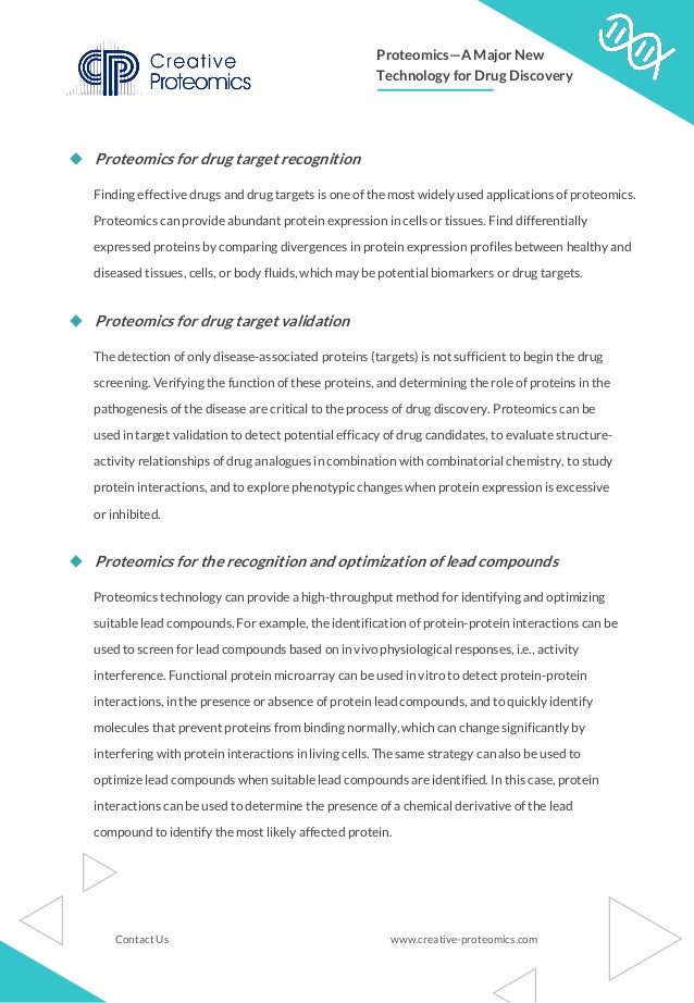 ◆ Proteomics for drug target recognition
Finding effective drugs and drug targets is one of the most widely used applications of proteomics.
Proteomics can provide abundant protein expression in cells or tissues. Find differentially
expressed proteins by comparing divergences in protein expression profiles between healthy and
diseased tissues, cells, or body fluids, which may be potential biomarkers or drug targets.
◆ Proteomics for drug target validation
The detection of only disease-associated proteins (targets) is not sufficient to begin the drug
screening. Verifying the function of these proteins, and determining the role of proteins in the
pathogenesis of the disease are critical to the process of drug discovery. Proteomics can be
used in target validation to detect potential efficacy of drug candidates, to evaluate structure-
activity relationships of drug analogues in combination with combinatorial chemistry, to study
protein interactions, and to explore phenotypic changes when protein expression is excessive
or inhibited.
◆ Proteomics for the recognition and optimization of lead compounds
Proteomics technology can provide a high-throughput method for identifying and optimizing
suitable lead compounds. For example, the identification of protein-protein interactions can be
used to screen for lead compounds based on in vivo physiological responses, i.e., activity
interference. Functional protein microarray can be used in vitro to detect protein-protein
interactions, in the presence or absence of protein lead compounds, and to quickly identify
molecules that prevent proteins from binding normally, which can change significantly by
interfering with protein interactions in living cells. The same strategy can also be used to
optimize lead compounds when suitable lead compounds are identified. In this case, protein
interactions can be used to determine the presence of a chemical derivative of the lead
compound to identify the most likely affected protein.
www.creative-proteomics.com
Contact Us
Proteomics—A Major New
Technology for Drug Discovery
 
