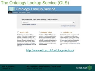 Juan A. Vizcaíno
juan@ebi.ac.uk
WT Proteomics Bioinformatics Course 2018
Hinxton, 18 July 2018
The Ontology Lookup Service (OLS)
http://www.ebi.ac.uk/ontology-lookup/
 