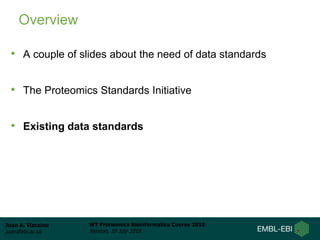 Juan A. Vizcaíno
juan@ebi.ac.uk
WT Proteomics Bioinformatics Course 2018
Hinxton, 18 July 2018
Overview
• A couple of slides about the need of data standards
• The Proteomics Standards Initiative
• Existing data standards
 