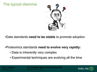 Juan A. Vizcaíno
juan@ebi.ac.uk
WT Proteomics Bioinformatics Course 2018
Hinxton, 18 July 2018
The typical dilemma
•Data standards need to be stable to promote adoption
•Proteomics standards need to evolve very rapidly:
• Data is inherently very complex
• Experimental techniques are evolving all the time
 