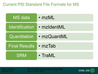 Juan A. Vizcaíno
juan@ebi.ac.uk
WT Proteomics Bioinformatics Course 2018
Hinxton, 18 July 2018
Current PSI Standard File Formats for MS
• mzMLMS data
• mzIdentMLIdentification
• mzQuantMLQuantitation
• mzTabFinal Results
• TraMLSRM
 
