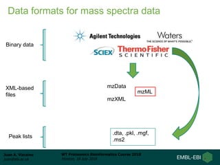 Juan A. Vizcaíno
juan@ebi.ac.uk
WT Proteomics Bioinformatics Course 2018
Hinxton, 18 July 2018
Binary data
mzData
mzXML
mzML
XML-based
files
.dta, .pkl, .mgf,
.ms2
Peak lists
Data formats for mass spectra data
 
