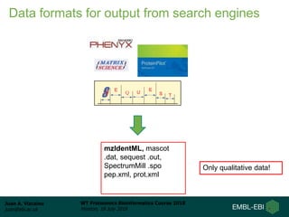 Juan A. Vizcaíno
juan@ebi.ac.uk
WT Proteomics Bioinformatics Course 2018
Hinxton, 18 July 2018
mzIdentML, mascot
.dat, sequest .out,
SpectrumMill .spo
pep.xml, prot.xml
Only qualitative data!
Data formats for output from search engines
 