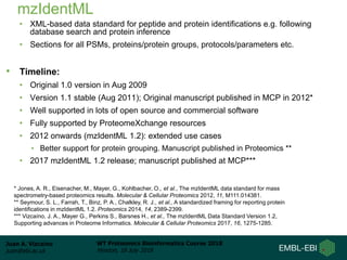 Juan A. Vizcaíno
juan@ebi.ac.uk
WT Proteomics Bioinformatics Course 2018
Hinxton, 18 July 2018
mzIdentML
• XML-based data standard for peptide and protein identifications e.g. following
database search and protein inference
• Sections for all PSMs, proteins/protein groups, protocols/parameters etc.
• Timeline:
• Original 1.0 version in Aug 2009
• Version 1.1 stable (Aug 2011); Original manuscript published in MCP in 2012*
• Well supported in lots of open source and commercial software
• Fully supported by ProteomeXchange resources
• 2012 onwards (mzIdentML 1.2): extended use cases
• Better support for protein grouping. Manuscript published in Proteomics **
• 2017 mzIdentML 1.2 release; manuscript published at MCP***
* Jones, A. R., Eisenacher, M., Mayer, G., Kohlbacher, O., et al., The mzIdentML data standard for mass
spectrometry-based proteomics results. Molecular & Cellular Proteomics 2012, 11, M111.014381.
** Seymour, S. L., Farrah, T., Binz, P. A., Chalkley, R. J., et al., A standardized framing for reporting protein
identifications in mzIdentML 1.2. Proteomics 2014, 14, 2389-2399.
*** Vizcaíno, J. A., Mayer G., Perkins S., Barsnes H., et al., The mzIdentML Data Standard Version 1.2,
Supporting advances in Proteome Informatics. Molecular & Cellular Proteomics 2017, 16, 1275-1285.
 