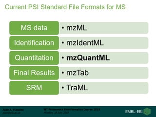 Juan A. Vizcaíno
juan@ebi.ac.uk
WT Proteomics Bioinformatics Course 2018
Hinxton, 18 July 2018
Current PSI Standard File Formats for MS
• mzMLMS data
• mzIdentMLIdentification
• mzQuantMLQuantitation
• mzTabFinal Results
• TraMLSRM
 