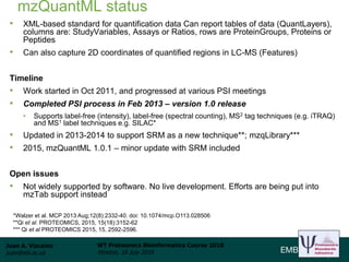 Juan A. Vizcaíno
juan@ebi.ac.uk
WT Proteomics Bioinformatics Course 2018
Hinxton, 18 July 2018
mzQuantML status
• XML-based standard for quantification data Can report tables of data (QuantLayers),
columns are: StudyVariables, Assays or Ratios, rows are ProteinGroups, Proteins or
Peptides
• Can also capture 2D coordinates of quantified regions in LC-MS (Features)
Timeline
• Work started in Oct 2011, and progressed at various PSI meetings
• Completed PSI process in Feb 2013 – version 1.0 release
• Supports label-free (intensity), label-free (spectral counting), MS2 tag techniques (e.g. iTRAQ)
and MS1 label techniques e.g. SILAC*
• Updated in 2013-2014 to support SRM as a new technique**; mzqLibrary***
• 2015, mzQuantML 1.0.1 – minor update with SRM included
Open issues
• Not widely supported by software. No live development. Efforts are being put into
mzTab support instead
*Walzer et al. MCP 2013 Aug;12(8):2332-40. doi: 10.1074/mcp.O113.028506
**Qi et al. PROTEOMICS, 2015, 15(18):3152-62
*** Qi et al PROTEOMICS 2015, 15, 2592-2596.
 