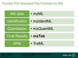 Juan A. Vizcaíno
juan@ebi.ac.uk
WT Proteomics Bioinformatics Course 2018
Hinxton, 18 July 2018
Current PSI Standard File Formats for MS
• mzMLMS data
• mzIdentMLIdentification
• mzQuantMLQuantitation
• mzTabFinal Results
• TraMLSRM
 