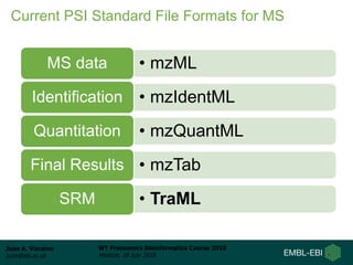 Juan A. Vizcaíno
juan@ebi.ac.uk
WT Proteomics Bioinformatics Course 2018
Hinxton, 18 July 2018
Current PSI Standard File Formats for MS
• mzMLMS data
• mzIdentMLIdentification
• mzQuantMLQuantitation
• mzTabFinal Results
• TraMLSRM
 