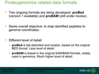 Juan A. Vizcaíno
juan@ebi.ac.uk
WT Proteomics Bioinformatics Course 2018
Hinxton, 18 July 2018
Proteogenomics related data formats
• Two ongoing formats are being developed: proBed
(version 1 available) and proBAM (still under review).
• Same overall objective: to map identified peptides to
genome coordinates.
• Different level of detail:
• proBed is tab-delimited and simpler, based on the original
BED format. Less level of detail.
• proBAM is based in the original SAM/BAM formats, widely
used in genomics. Much higher level of detail.
 