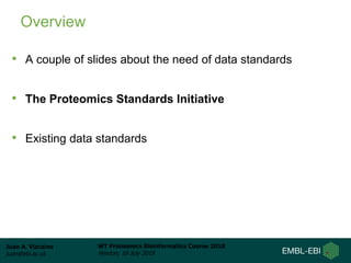 Juan A. Vizcaíno
juan@ebi.ac.uk
WT Proteomics Bioinformatics Course 2018
Hinxton, 18 July 2018
Overview
• A couple of slides about the need of data standards
• The Proteomics Standards Initiative
• Existing data standards
 