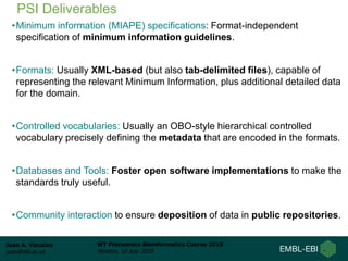 Juan A. Vizcaíno
juan@ebi.ac.uk
WT Proteomics Bioinformatics Course 2018
Hinxton, 18 July 2018
PSI Deliverables
•Minimum information (MIAPE) specifications: Format-independent
specification of minimum information guidelines.
•Formats: Usually XML-based (but also tab-delimited files), capable of
representing the relevant Minimum Information, plus additional detailed data
for the domain.
•Controlled vocabularies: Usually an OBO-style hierarchical controlled
vocabulary precisely defining the metadata that are encoded in the formats.
•Databases and Tools: Foster open software implementations to make the
standards truly useful.
•Community interaction to ensure deposition of data in public repositories.
 