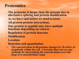 Proteomics
• The proteome is larger than the genome due to
alternative splicing and protein modification.
As we have said before we need to know
• All protein-protein interactions.
• One protein or peptide may have multiple
functions depending on context.
• Regulation of protein function.
• Modification
• Location
• Detection and quantitation
– The concentration of all proteins changes by 10 orders of
magnitude within the cell. Currently there are no easy
methods for determining the concentrations over this
large of a concentration range.
 