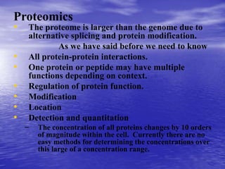 Proteomics
• The proteome is larger than the genome due to
alternative splicing and protein modification.
As we have said before we need to know
• All protein-protein interactions.
• One protein or peptide may have multiple
functions depending on context.
• Regulation of protein function.
• Modification
• Location
• Detection and quantitation
– The concentration of all proteins changes by 10 orders
of magnitude within the cell. Currently there are no
easy methods for determining the concentrations over
this large of a concentration range.
 
