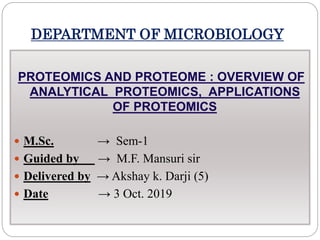 DEPARTMENT OF MICROBIOLOGY
PROTEOMICS AND PROTEOME : OVERVIEW OF
ANALYTICAL PROTEOMICS, APPLICATIONS
OF PROTEOMICS
 M.Sc. → Sem-1
 Guided by → M.F. Mansuri sir
 Delivered by → Akshay k. Darji (5)
 Date → 3 Oct. 2019
 