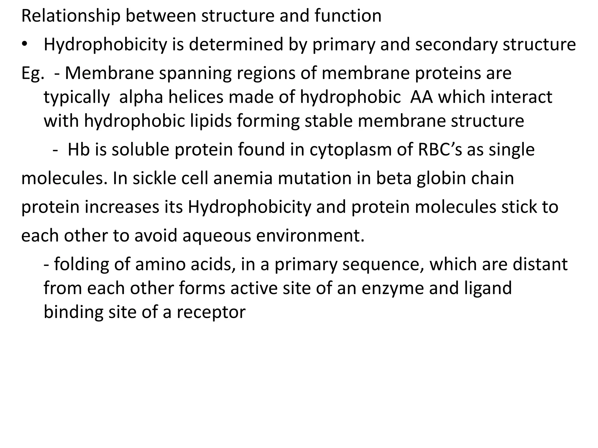 Relationship between structure and function
• Hydrophobicity is determined by primary and secondary structure
Eg. - Membrane spanning regions of membrane proteins are
typically alpha helices made of hydrophobic AA which interact
with hydrophobic lipids forming stable membrane structure
- Hb is soluble protein found in cytoplasm of RBC’s as single
molecules. In sickle cell anemia mutation in beta globin chain
protein increases its Hydrophobicity and protein molecules stick to
each other to avoid aqueous environment.
- folding of amino acids, in a primary sequence, which are distant
from each other forms active site of an enzyme and ligand
binding site of a receptor
 