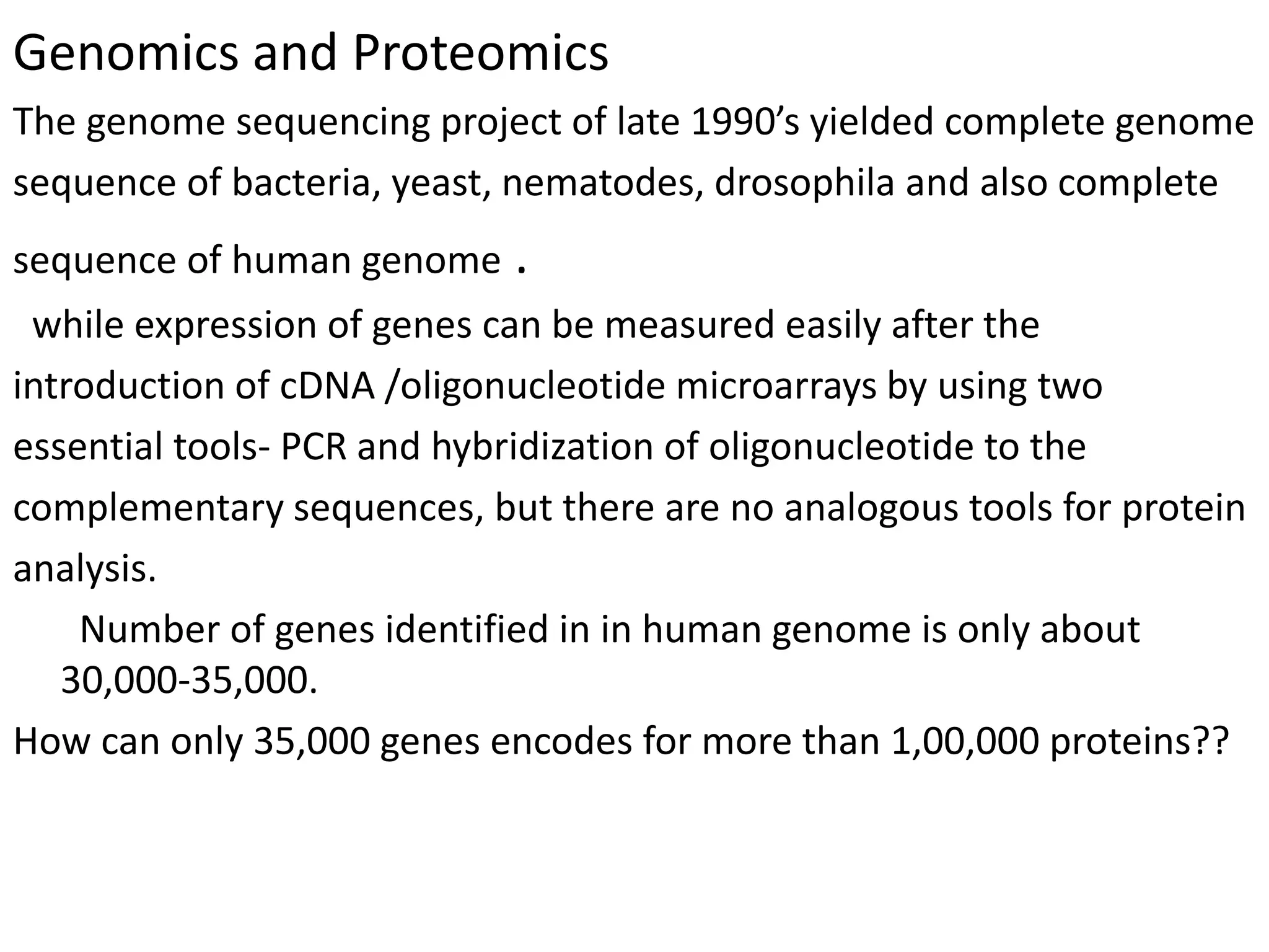 Genomics and Proteomics
The genome sequencing project of late 1990’s yielded complete genome
sequence of bacteria, yeast, nematodes, drosophila and also complete
sequence of human genome .
while expression of genes can be measured easily after the
introduction of cDNA /oligonucleotide microarrays by using two
essential tools- PCR and hybridization of oligonucleotide to the
complementary sequences, but there are no analogous tools for protein
analysis.
Number of genes identified in in human genome is only about
30,000-35,000.
How can only 35,000 genes encodes for more than 1,00,000 proteins??
 