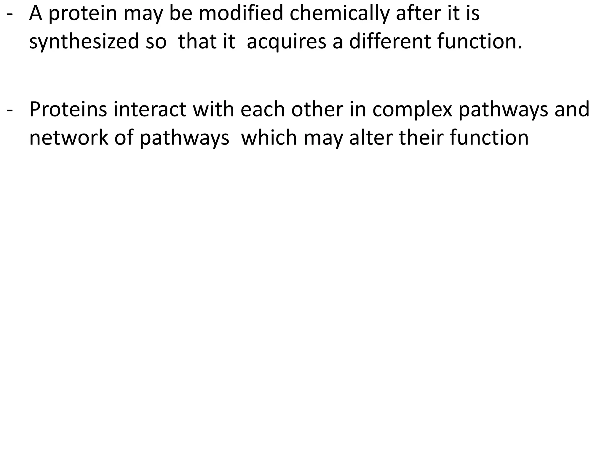 - A protein may be modified chemically after it is
synthesized so that it acquires a different function.
- Proteins interact with each other in complex pathways and
network of pathways which may alter their function
 
