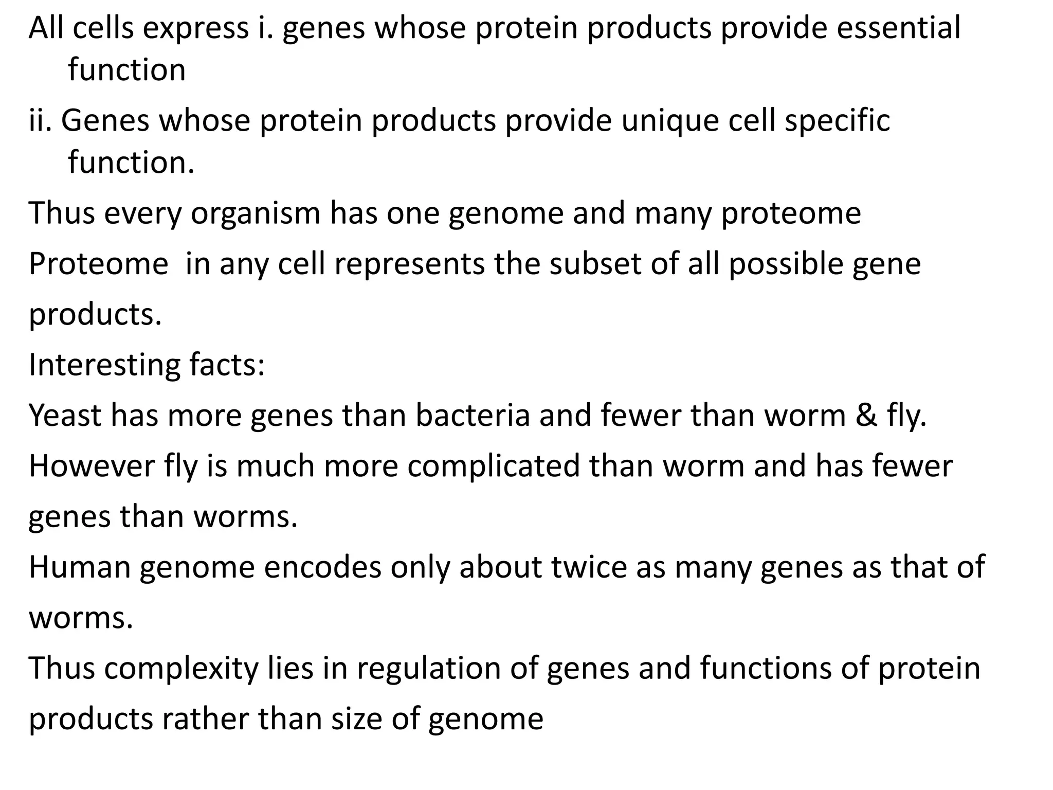 All cells express i. genes whose protein products provide essential
function
ii. Genes whose protein products provide unique cell specific
function.
Thus every organism has one genome and many proteome
Proteome in any cell represents the subset of all possible gene
products.
Interesting facts:
Yeast has more genes than bacteria and fewer than worm & fly.
However fly is much more complicated than worm and has fewer
genes than worms.
Human genome encodes only about twice as many genes as that of
worms.
Thus complexity lies in regulation of genes and functions of protein
products rather than size of genome
 