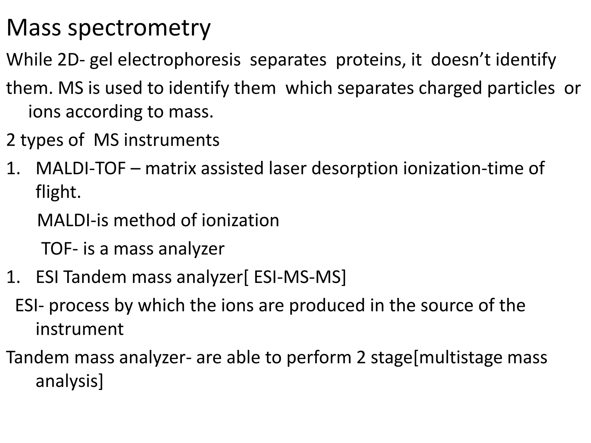 Mass spectrometry
While 2D- gel electrophoresis separates proteins, it doesn’t identify
them. MS is used to identify them which separates charged particles or
ions according to mass.
2 types of MS instruments
1. MALDI-TOF – matrix assisted laser desorption ionization-time of
flight.
MALDI-is method of ionization
TOF- is a mass analyzer
1. ESI Tandem mass analyzer[ ESI-MS-MS]
ESI- process by which the ions are produced in the source of the
instrument
Tandem mass analyzer- are able to perform 2 stage[multistage mass
analysis]
 