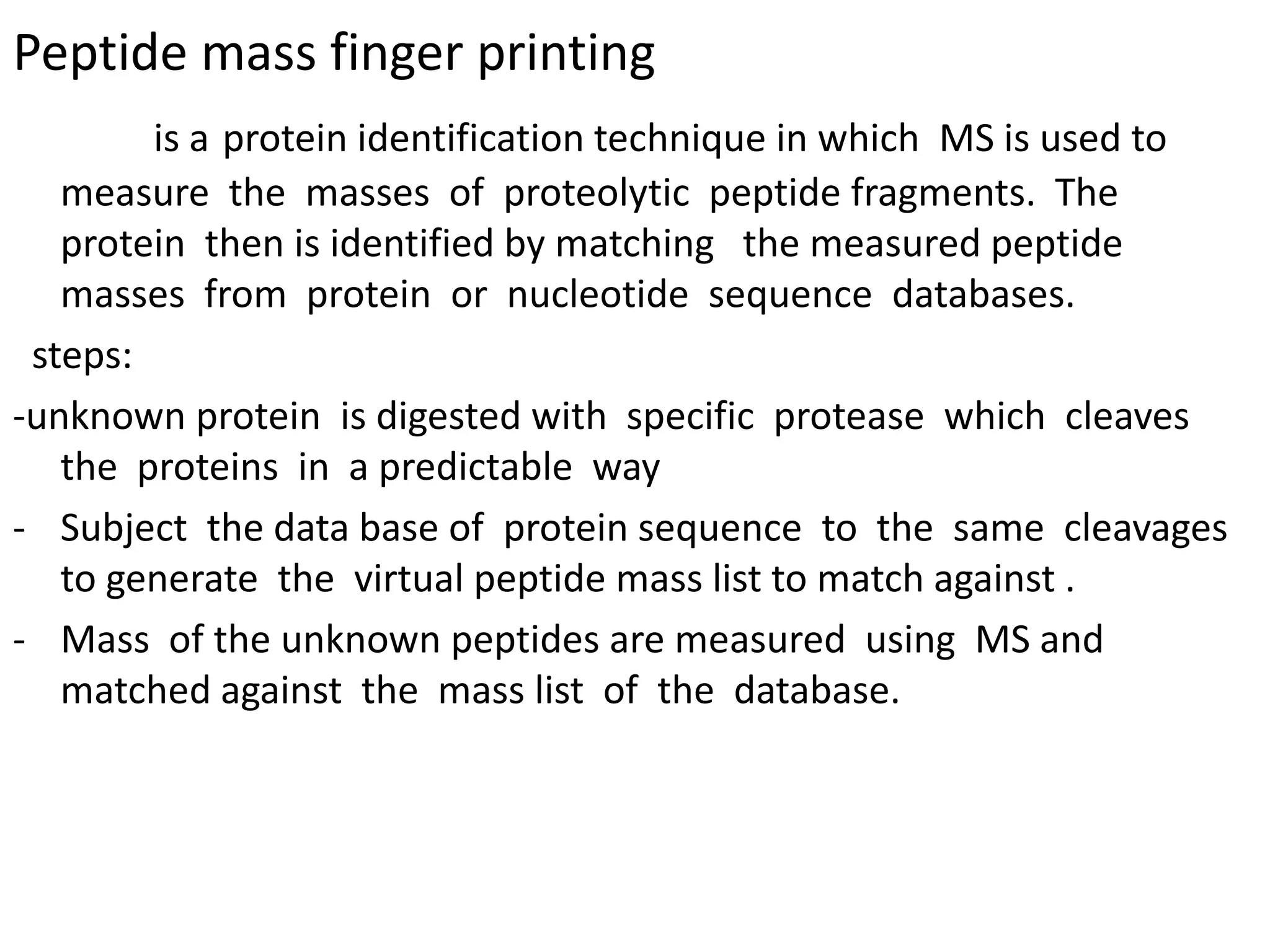 Peptide mass finger printing
is a protein identification technique in which MS is used to
measure the masses of proteolytic peptide fragments. The
protein then is identified by matching the measured peptide
masses from protein or nucleotide sequence databases.
steps:
-unknown protein is digested with specific protease which cleaves
the proteins in a predictable way
- Subject the data base of protein sequence to the same cleavages
to generate the virtual peptide mass list to match against .
- Mass of the unknown peptides are measured using MS and
matched against the mass list of the database.
 