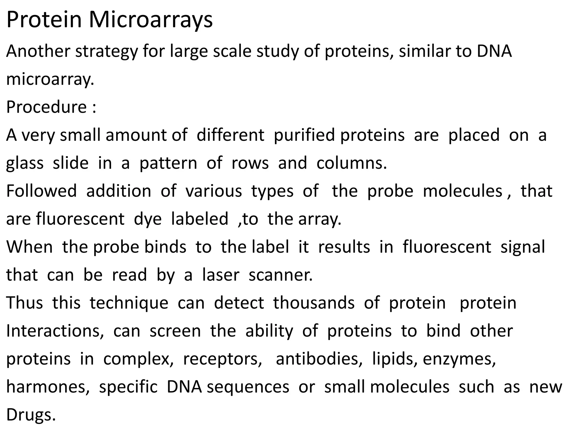Protein Microarrays
Another strategy for large scale study of proteins, similar to DNA
microarray.
Procedure :
A very small amount of different purified proteins are placed on a
glass slide in a pattern of rows and columns.
Followed addition of various types of the probe molecules , that
are fluorescent dye labeled ,to the array.
When the probe binds to the label it results in fluorescent signal
that can be read by a laser scanner.
Thus this technique can detect thousands of protein protein
Interactions, can screen the ability of proteins to bind other
proteins in complex, receptors, antibodies, lipids, enzymes,
harmones, specific DNA sequences or small molecules such as new
Drugs.
 