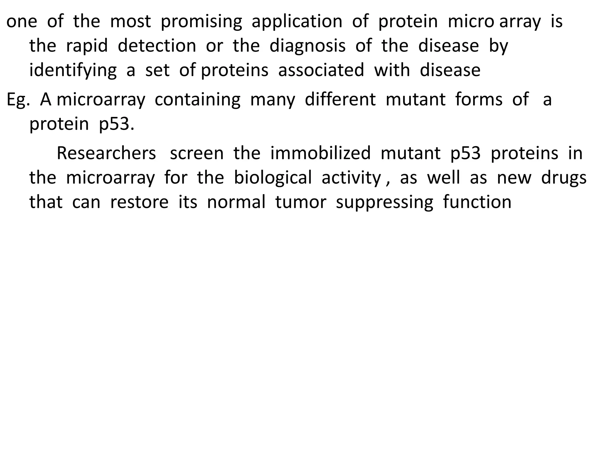 one of the most promising application of protein micro array is
the rapid detection or the diagnosis of the disease by
identifying a set of proteins associated with disease
Eg. A microarray containing many different mutant forms of a
protein p53.
Researchers screen the immobilized mutant p53 proteins in
the microarray for the biological activity , as well as new drugs
that can restore its normal tumor suppressing function
 