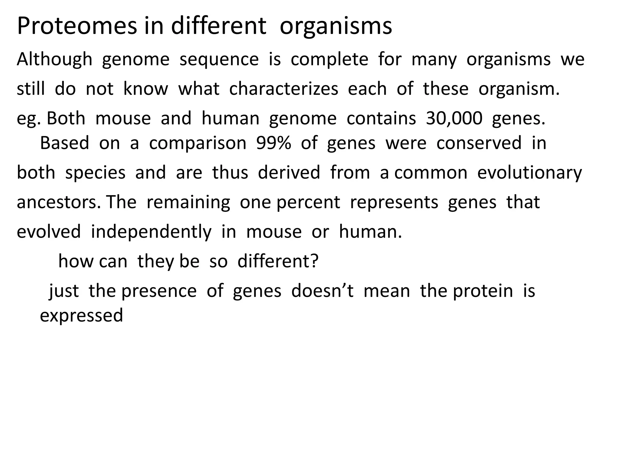Proteomes in different organisms
Although genome sequence is complete for many organisms we
still do not know what characterizes each of these organism.
eg. Both mouse and human genome contains 30,000 genes.
Based on a comparison 99% of genes were conserved in
both species and are thus derived from a common evolutionary
ancestors. The remaining one percent represents genes that
evolved independently in mouse or human.
how can they be so different?
just the presence of genes doesn’t mean the protein is
expressed
 