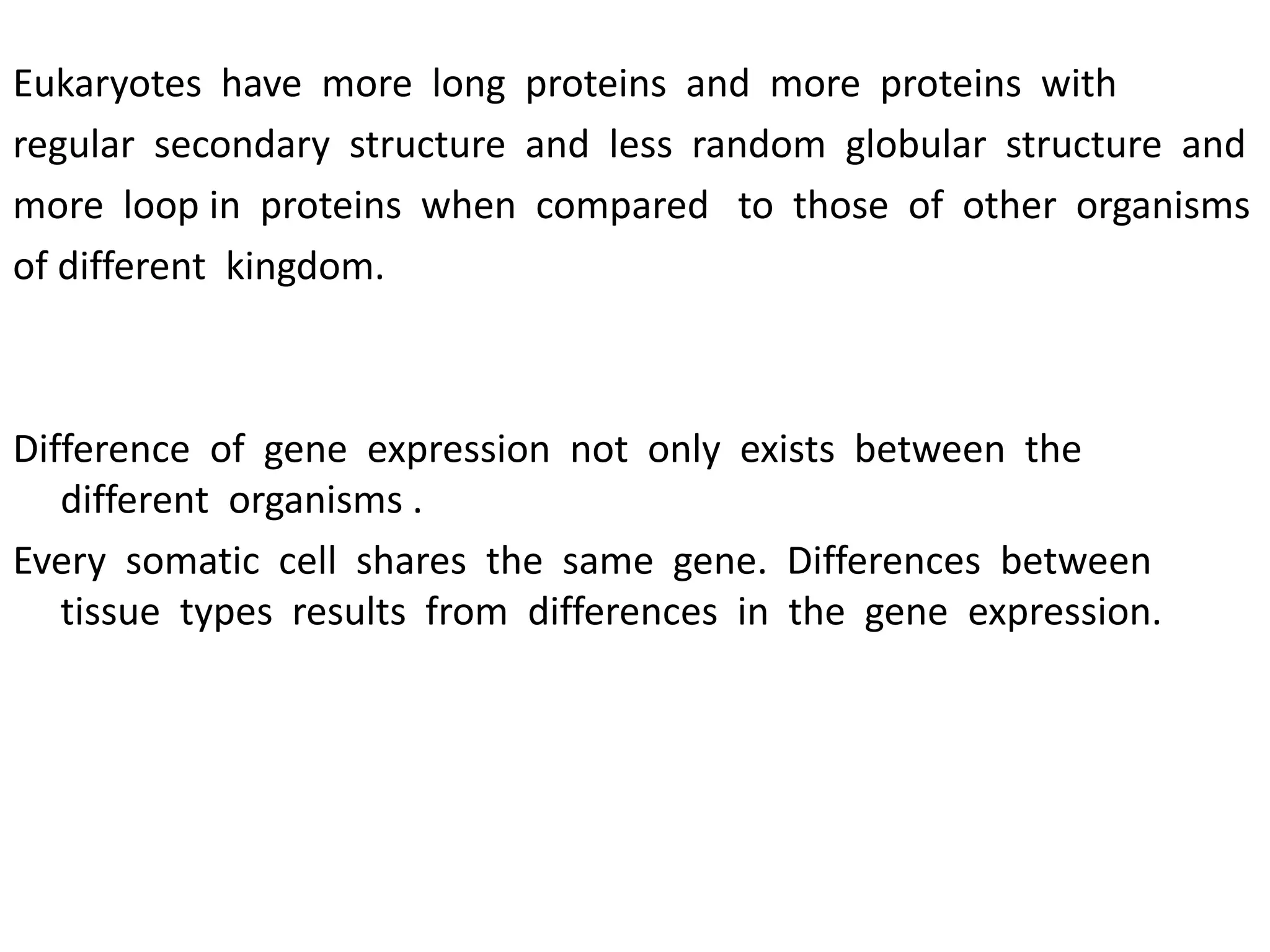 Eukaryotes have more long proteins and more proteins with
regular secondary structure and less random globular structure and
more loop in proteins when compared to those of other organisms
of different kingdom.
Difference of gene expression not only exists between the
different organisms .
Every somatic cell shares the same gene. Differences between
tissue types results from differences in the gene expression.
 