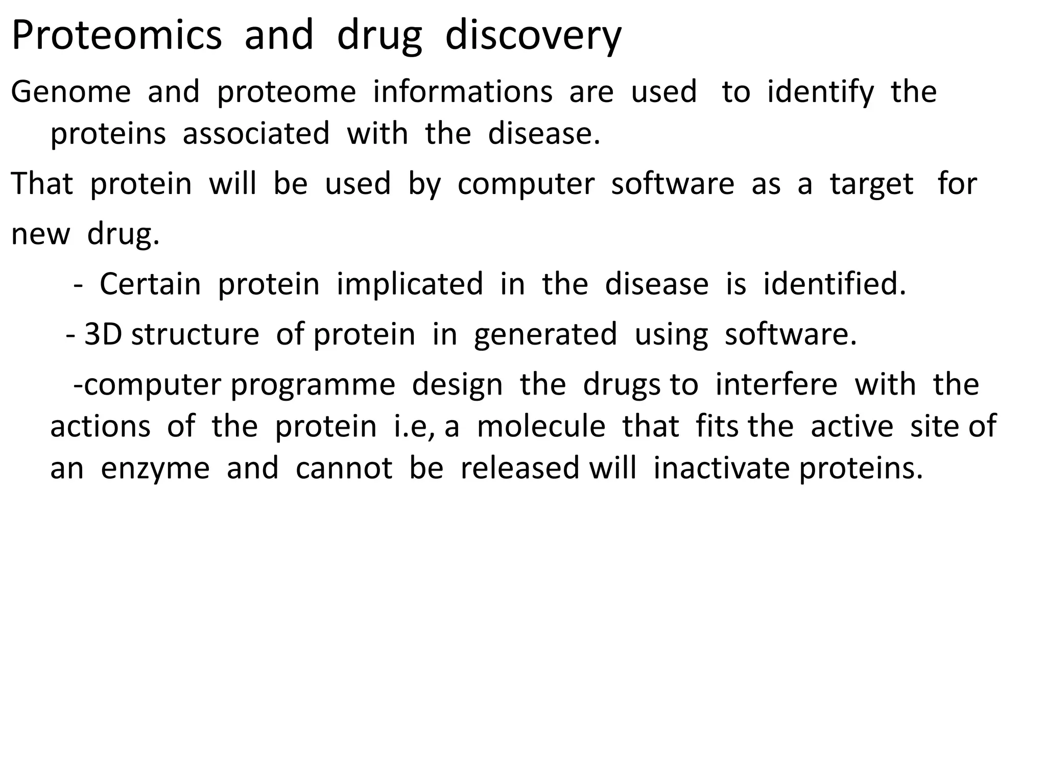 Proteomics and drug discovery
Genome and proteome informations are used to identify the
proteins associated with the disease.
That protein will be used by computer software as a target for
new drug.
- Certain protein implicated in the disease is identified.
- 3D structure of protein in generated using software.
-computer programme design the drugs to interfere with the
actions of the protein i.e, a molecule that fits the active site of
an enzyme and cannot be released will inactivate proteins.
 