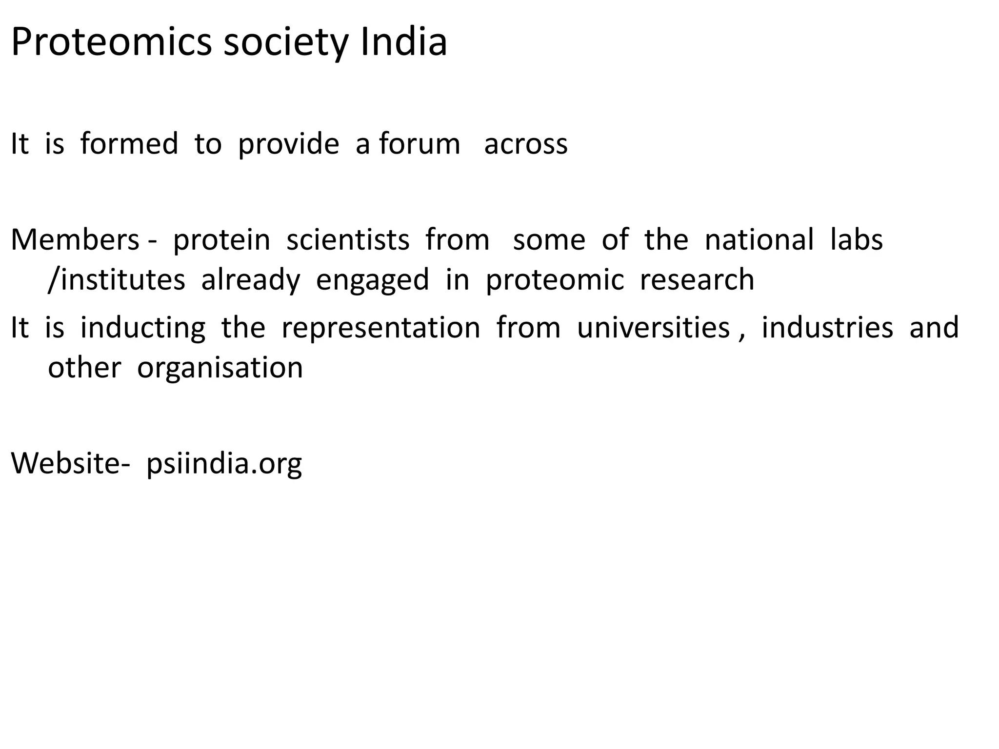 Proteomics society India
It is formed to provide a forum across
Members - protein scientists from some of the national labs
/institutes already engaged in proteomic research
It is inducting the representation from universities , industries and
other organisation
Website- psiindia.org
 