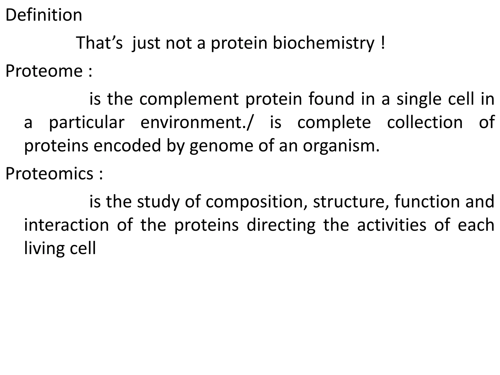 Definition
That’s just not a protein biochemistry !
Proteome :
is the complement protein found in a single cell in
a particular environment./ is complete collection of
proteins encoded by genome of an organism.
Proteomics :
is the study of composition, structure, function and
interaction of the proteins directing the activities of each
living cell
 