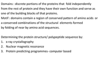 Domains : discrete portions of the proteins that fold independently
from the rest of protein and they have their own function and serve as
one of the building blocks of that proteins.
Motif : domains contain a region of conserved pattern of amino acids or
a conserved combinations of the structural elements formed
by folding of near by amino acid sequences.
Determining the protein structure/ polypeptide sequence by:
1. x-ray crystallography
2. Nuclear magnetic resonance
3. Protein predicting programmes- computer based
 