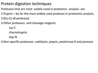 Protein digestion techniques
Proteases that are most widely used in proteomic analysis are
1.Trypsin – by far the most widely used protease in proteomic analysis.
2.Glu-C[ v8-protease]
3.Other proteases and cleavage reagents
Lys-C
chymotrypsin
Asp-N
4.Non specific proteases- subtilysin, pepsin, proteinase K and pronase
 