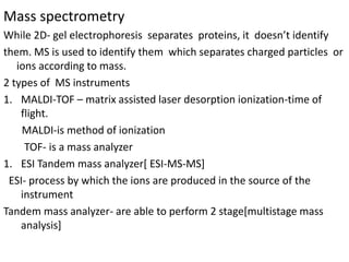 Mass spectrometry
While 2D- gel electrophoresis separates proteins, it doesn’t identify
them. MS is used to identify them which separates charged particles or
ions according to mass.
2 types of MS instruments
1. MALDI-TOF – matrix assisted laser desorption ionization-time of
flight.
MALDI-is method of ionization
TOF- is a mass analyzer
1. ESI Tandem mass analyzer[ ESI-MS-MS]
ESI- process by which the ions are produced in the source of the
instrument
Tandem mass analyzer- are able to perform 2 stage[multistage mass
analysis]
 