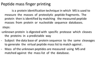 Peptide mass finger printing
is a protein identification technique in which MS is used to
measure the masses of proteolytic peptide fragments. The
protein then is identified by matching the measured peptide
masses from protein or nucleotide sequence databases.
steps:
-unknown protein is digested with specific protease which cleaves
the proteins in a predictable way
- Subject the data base of protein sequence to the same cleavages
to generate the virtual peptide mass list to match against .
- Mass of the unknown peptides are measured using MS and
matched against the mass list of the database.
 