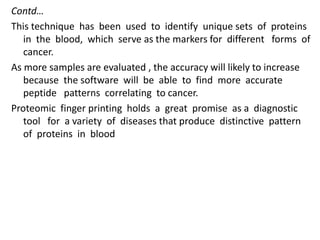 Contd…
This technique has been used to identify unique sets of proteins
in the blood, which serve as the markers for different forms of
cancer.
As more samples are evaluated , the accuracy will likely to increase
because the software will be able to find more accurate
peptide patterns correlating to cancer.
Proteomic finger printing holds a great promise as a diagnostic
tool for a variety of diseases that produce distinctive pattern
of proteins in blood
 