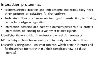 Interaction proteomics
• Proteins are not discrete and independent molecules they need
other proteins or cofactors for their activity.
• Such interactions are necessary for signal transduction, trafficking,
cell cycle, and gene regulation.
• Interaction domains and catalytic domains play a role in protein
interactions, by binding to a variety of related ligands.
Identifying them is critical in understanding cellular processes.
MS techniques have been developed to study such interactions
Research is being done on what controls which protein interact and
for those that interact with multiple complexes how do these
interact?
 