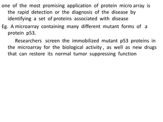 one of the most promising application of protein micro array is
the rapid detection or the diagnosis of the disease by
identifying a set of proteins associated with disease
Eg. A microarray containing many different mutant forms of a
protein p53.
Researchers screen the immobilized mutant p53 proteins in
the microarray for the biological activity , as well as new drugs
that can restore its normal tumor suppressing function
 