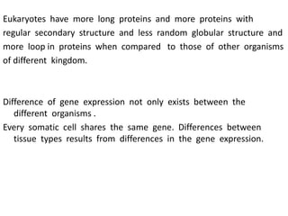 Eukaryotes have more long proteins and more proteins with
regular secondary structure and less random globular structure and
more loop in proteins when compared to those of other organisms
of different kingdom.
Difference of gene expression not only exists between the
different organisms .
Every somatic cell shares the same gene. Differences between
tissue types results from differences in the gene expression.
 